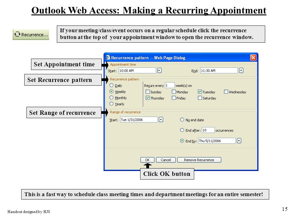 15 Outlook Web Access: Making a Recurring Appointment Handout designed by HJS Set Appointment time Set Recurrence pattern Set Range of recurrence Click OK button This is a fast way to schedule class meeting times and department meetings for an entire semester.