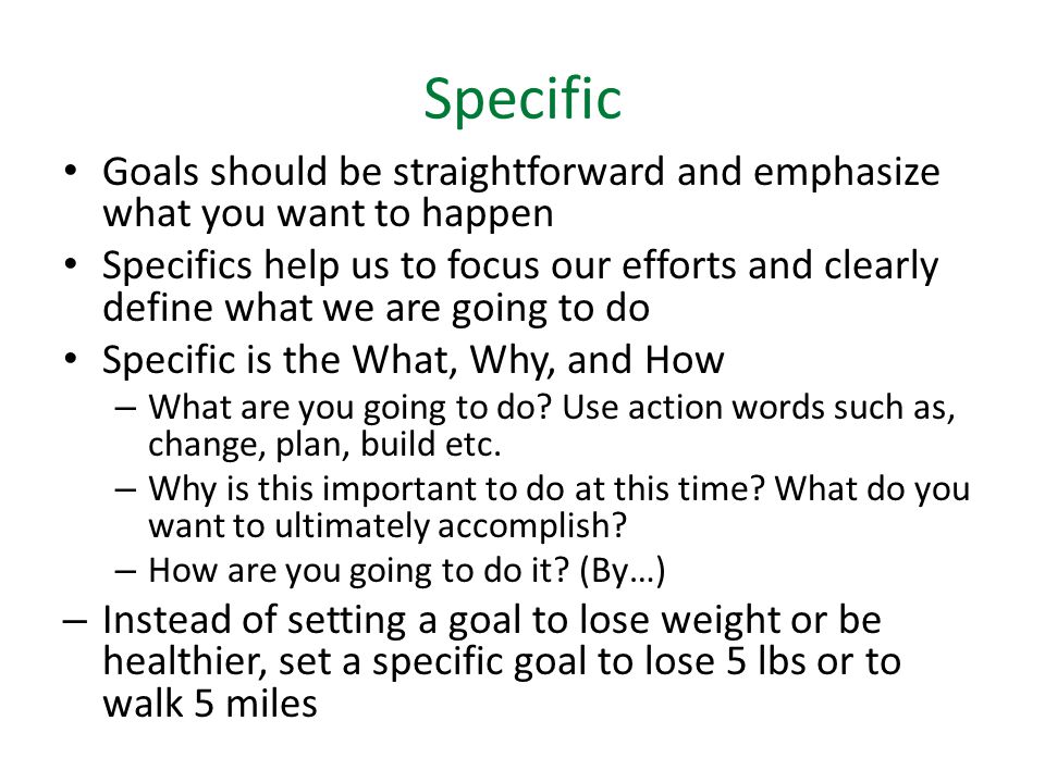 Specific Goals should be straightforward and emphasize what you want to happen Specifics help us to focus our efforts and clearly define what we are going to do Specific is the What, Why, and How – What are you going to do.