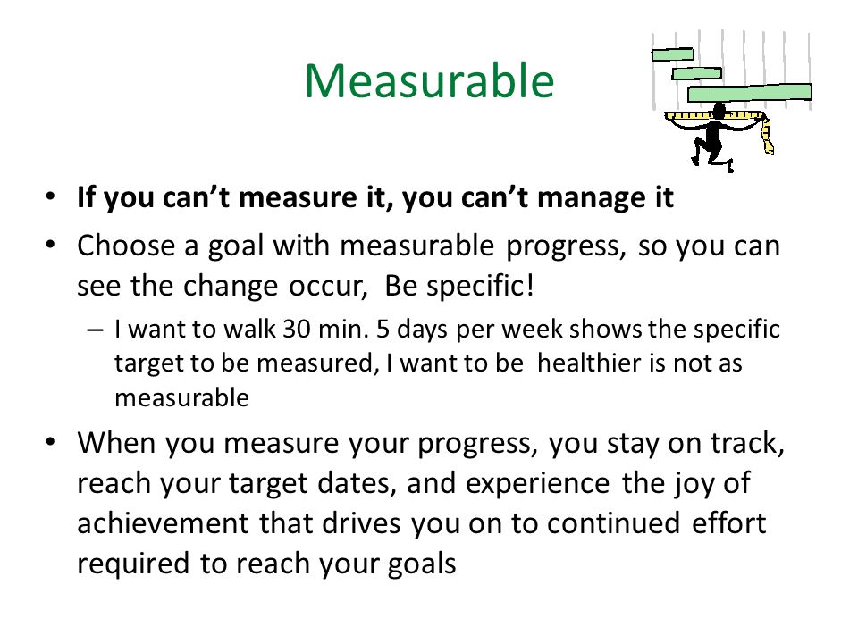 Measurable If you can’t measure it, you can’t manage it Choose a goal with measurable progress, so you can see the change occur, Be specific.