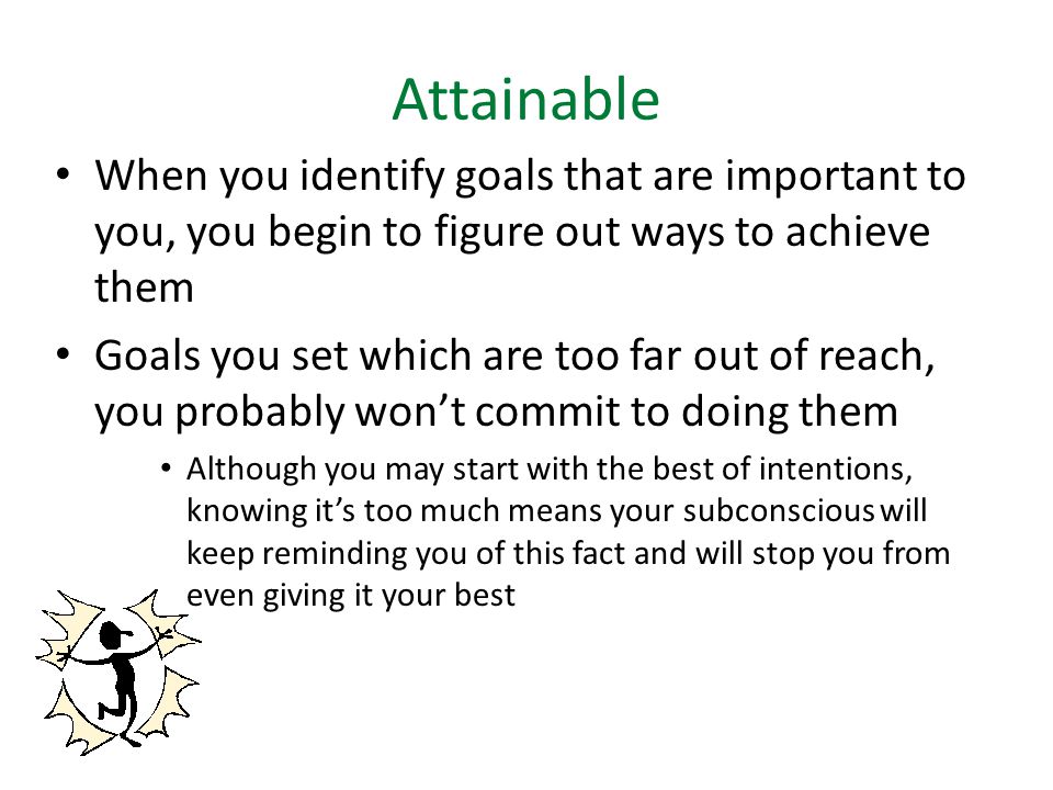 Attainable When you identify goals that are important to you, you begin to figure out ways to achieve them Goals you set which are too far out of reach, you probably won’t commit to doing them Although you may start with the best of intentions, knowing it’s too much means your subconscious will keep reminding you of this fact and will stop you from even giving it your best