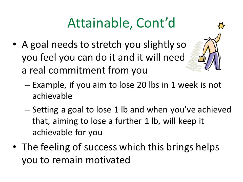 Attainable, Cont’d A goal needs to stretch you slightly so you feel you can do it and it will need a real commitment from you – Example, if you aim to lose 20 lbs in 1 week is not achievable – Setting a goal to lose 1 lb and when you’ve achieved that, aiming to lose a further 1 lb, will keep it achievable for you The feeling of success which this brings helps you to remain motivated