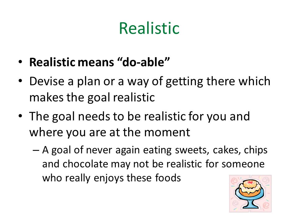 Realistic Realistic means do-able Devise a plan or a way of getting there which makes the goal realistic The goal needs to be realistic for you and where you are at the moment – A goal of never again eating sweets, cakes, chips and chocolate may not be realistic for someone who really enjoys these foods