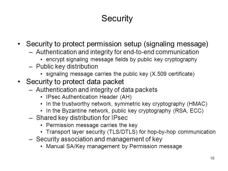 Security 16 Security to protect permission setup (signaling message) –Authentication and integrity for end-to-end communication encrypt signaling message fields by public key cryptography –Public key distribution signaling message carries the public key (X.509 certificate) Security to protect data packet –Authentication and integrity of data packets IPsec Authentication Header (AH) In the trustworthy network, symmetric key cryptography (HMAC) In the Byzantine network, public key cryptography (RSA, ECC) –Shared key distribution for IPsec Permission message carries the key Transport layer security (TLS/DTLS) for hop-by-hop communication –Security association and management of key Manual SA/Key management by Permission message