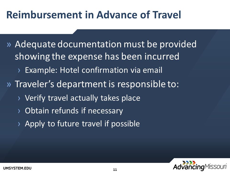 11 Reimbursement in Advance of Travel »Adequate documentation must be provided showing the expense has been incurred › Example: Hotel confirmation via  »Traveler’s department is responsible to: › Verify travel actually takes place › Obtain refunds if necessary › Apply to future travel if possible