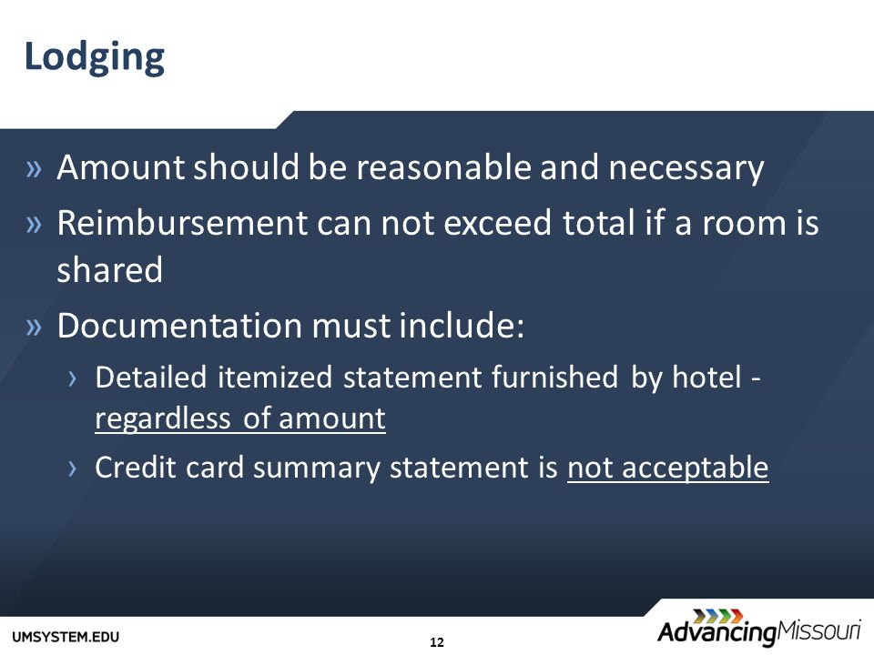 12 Lodging »Amount should be reasonable and necessary »Reimbursement can not exceed total if a room is shared »Documentation must include: › Detailed itemized statement furnished by hotel - regardless of amount › Credit card summary statement is not acceptable