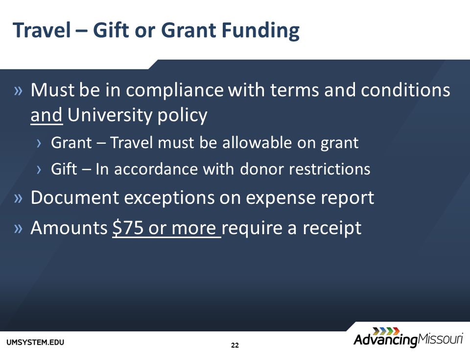 22 Travel – Gift or Grant Funding »Must be in compliance with terms and conditions and University policy › Grant – Travel must be allowable on grant › Gift – In accordance with donor restrictions »Document exceptions on expense report »Amounts $75 or more require a receipt