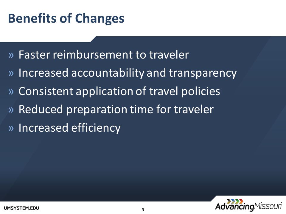 3 Benefits of Changes »Faster reimbursement to traveler »Increased accountability and transparency »Consistent application of travel policies »Reduced preparation time for traveler »Increased efficiency