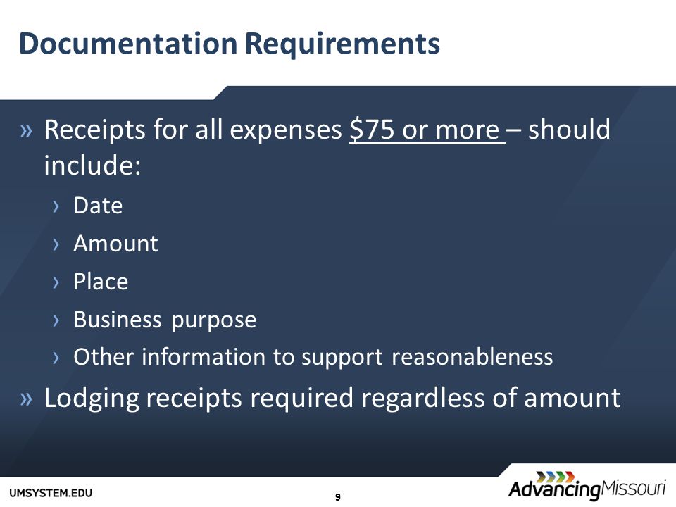 9 Documentation Requirements »Receipts for all expenses $75 or more – should include: › Date › Amount › Place › Business purpose › Other information to support reasonableness »Lodging receipts required regardless of amount