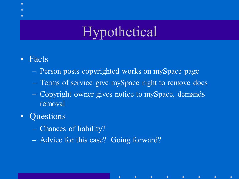 Hypothetical Facts –Person posts copyrighted works on mySpace page –Terms of service give mySpace right to remove docs –Copyright owner gives notice to mySpace, demands removal Questions –Chances of liability.