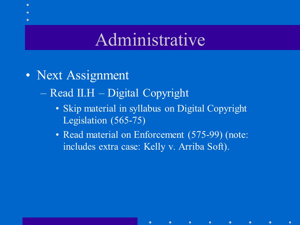 Administrative Next Assignment –Read II.H – Digital Copyright Skip material in syllabus on Digital Copyright Legislation (565-75) Read material on Enforcement (575-99) (note: includes extra case: Kelly v.
