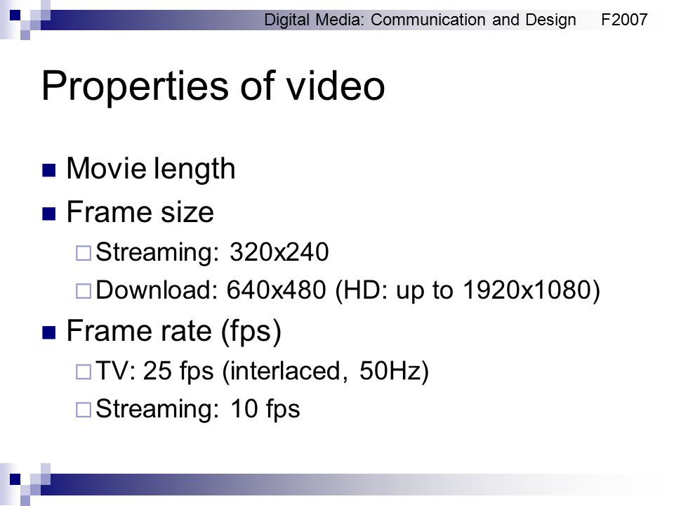 Digital Media: Communication and DesignF2007 Properties of video Movie length Frame size  Streaming: 320x240  Download: 640x480 (HD: up to 1920x1080) Frame rate (fps)  TV: 25 fps (interlaced, 50Hz)  Streaming: 10 fps