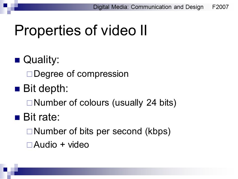 Digital Media: Communication and DesignF2007 Properties of video II Quality:  Degree of compression Bit depth:  Number of colours (usually 24 bits) Bit rate:  Number of bits per second (kbps)  Audio + video