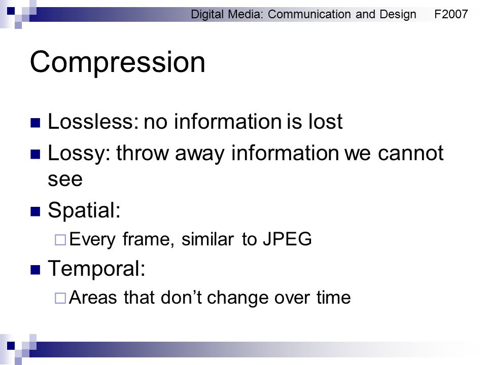 Digital Media: Communication and DesignF2007 Compression Lossless: no information is lost Lossy: throw away information we cannot see Spatial:  Every frame, similar to JPEG Temporal:  Areas that don’t change over time