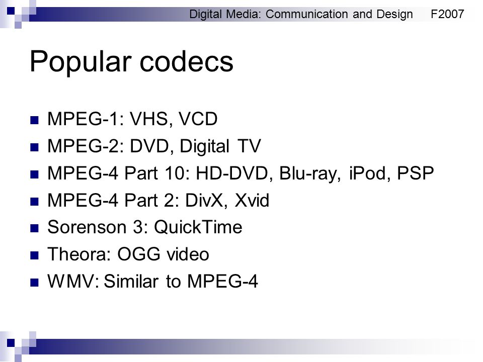 Digital Media: Communication and DesignF2007 Popular codecs MPEG-1: VHS, VCD MPEG-2: DVD, Digital TV MPEG-4 Part 10: HD-DVD, Blu-ray, iPod, PSP MPEG-4 Part 2: DivX, Xvid Sorenson 3: QuickTime Theora: OGG video WMV: Similar to MPEG-4