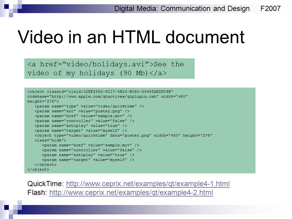 Digital Media: Communication and DesignF2007 Video in an HTML document See the video of my holidays (90 Mb) <object classid= clsid:02BF25D5-8C17-4B23-BC80-D3488ABDDC6B codebase=   width= 480 height= 276 > <object type= video/quicktime data= poster.png width= 480 height= 276 class= hide > QuickTime:   Flash: