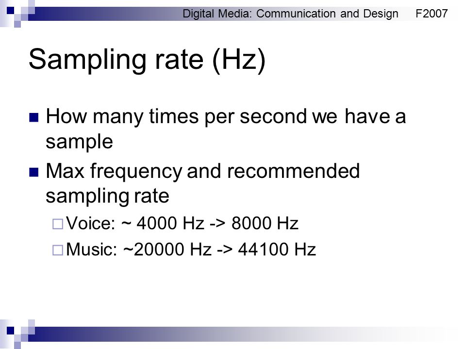 Digital Media: Communication and DesignF2007 Sampling rate (Hz) How many times per second we have a sample Max frequency and recommended sampling rate  Voice: ~ 4000 Hz -> 8000 Hz  Music: ~20000 Hz -> Hz