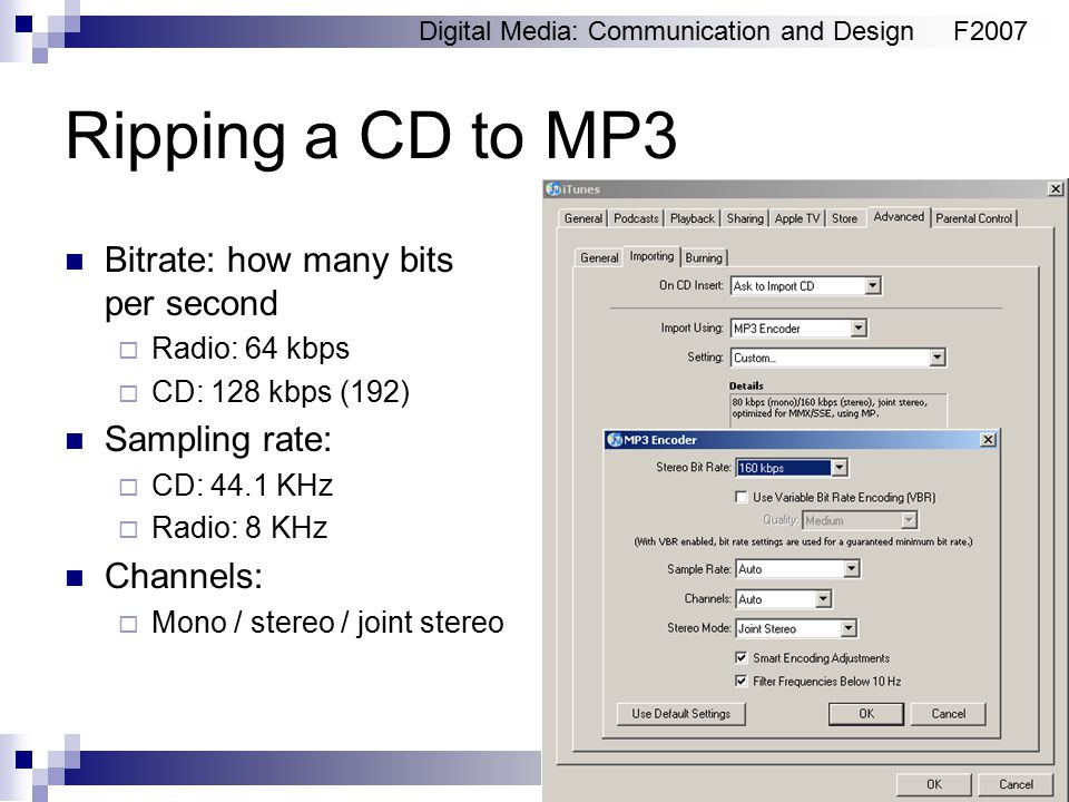 Digital Media: Communication and DesignF2007 Ripping a CD to MP3 Bitrate: how many bits per second  Radio: 64 kbps  CD: 128 kbps (192) Sampling rate:  CD: 44.1 KHz  Radio: 8 KHz Channels:  Mono / stereo / joint stereo