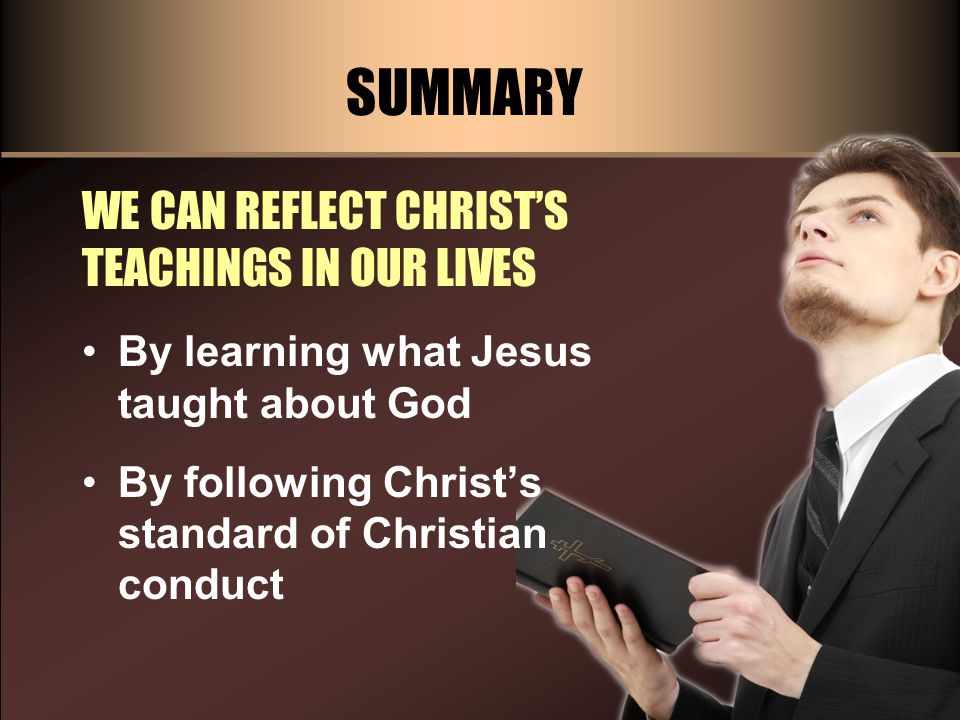 SUMMARY WE CAN REFLECT CHRIST’S TEACHINGS IN OUR LIVES By learning what Jesus taught about God By following Christ’s standard of Christian conduct