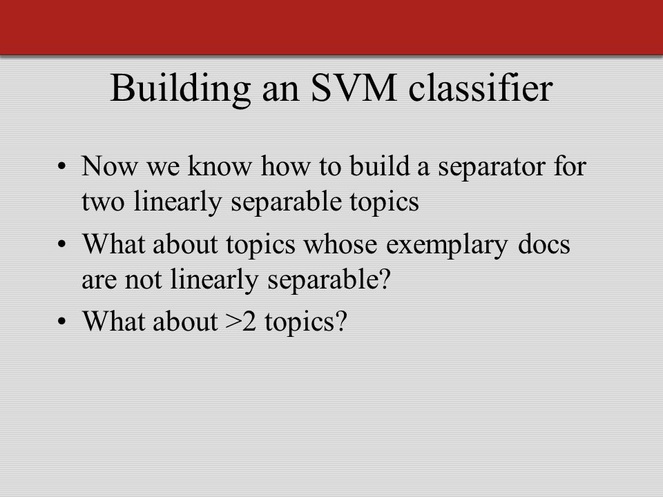 Building an SVM classifier Now we know how to build a separator for two linearly separable topics What about topics whose exemplary docs are not linearly separable.