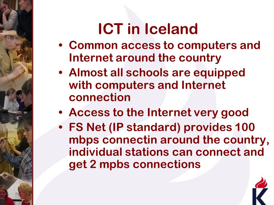 ICT in Iceland Common access to computers and Internet around the country Almost all schools are equipped with computers and Internet connection Access to the Internet very good FS Net (IP standard) provides 100 mbps connectin around the country, individual stations can connect and get 2 mpbs connections