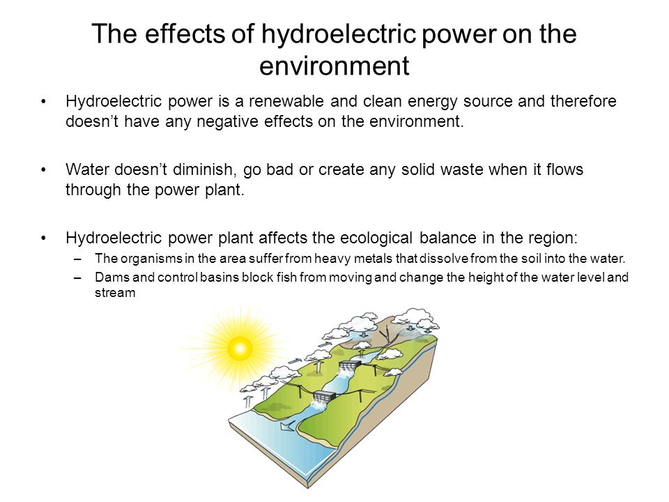 The effects of hydroelectric power on the environment Hydroelectric power is a renewable and clean energy source and therefore doesn’t have any negative effects on the environment.
