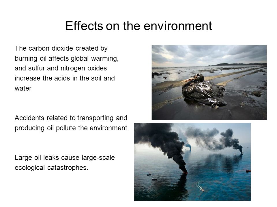 Effects on the environment The carbon dioxide created by burning oil affects global warming, and sulfur and nitrogen oxides increase the acids in the soil and water Accidents related to transporting and producing oil pollute the environment.