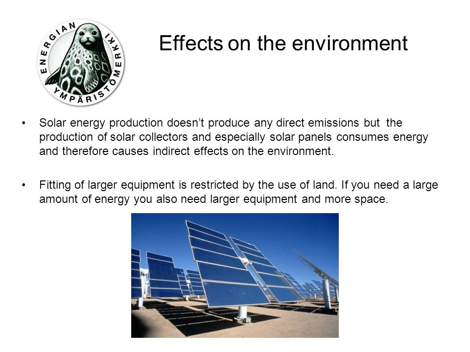 Effects on the environment Solar energy production doesn’t produce any direct emissions but the production of solar collectors and especially solar panels consumes energy and therefore causes indirect effects on the environment.