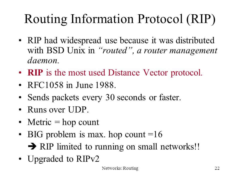 Networks: Routing22 Routing Information Protocol (RIP) RIP had widespread use because it was distributed with BSD Unix in routed , a router management daemon.