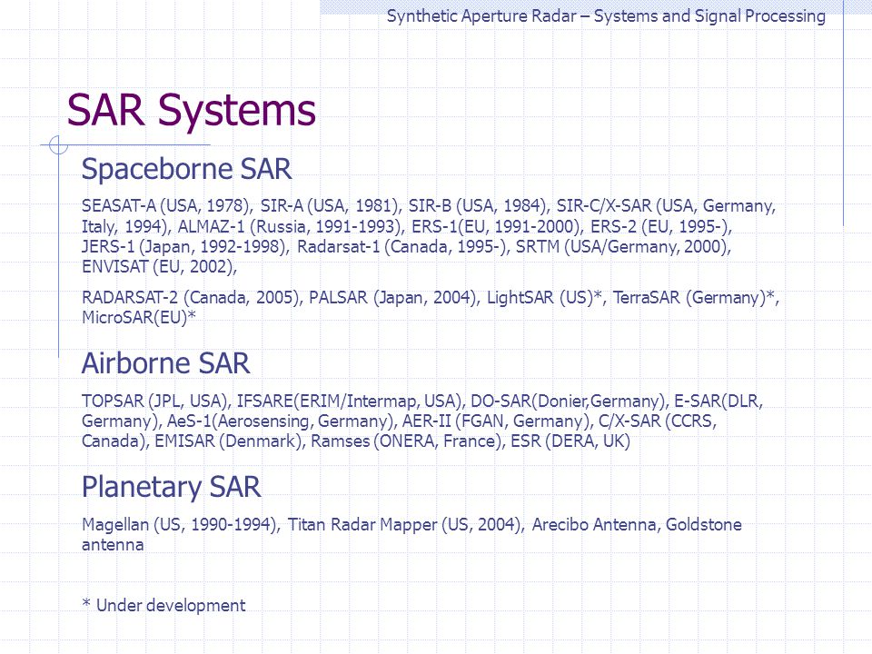 SAR Systems Synthetic Aperture Radar – Systems and Signal Processing Spaceborne SAR SEASAT-A (USA, 1978), SIR-A (USA, 1981), SIR-B (USA, 1984), SIR-C/X-SAR (USA, Germany, Italy, 1994), ALMAZ-1 (Russia, ), ERS-1(EU, ), ERS-2 (EU, 1995-), JERS-1 (Japan, ), Radarsat-1 (Canada, 1995-), SRTM (USA/Germany, 2000), ENVISAT (EU, 2002), RADARSAT-2 (Canada, 2005), PALSAR (Japan, 2004), LightSAR (US)*, TerraSAR (Germany)*, MicroSAR(EU)* Airborne SAR TOPSAR (JPL, USA), IFSARE(ERIM/Intermap, USA), DO-SAR(Donier,Germany), E-SAR(DLR, Germany), AeS-1(Aerosensing, Germany), AER-II (FGAN, Germany), C/X-SAR (CCRS, Canada), EMISAR (Denmark), Ramses (ONERA, France), ESR (DERA, UK) Planetary SAR Magellan (US, ), Titan Radar Mapper (US, 2004), Arecibo Antenna, Goldstone antenna * Under development