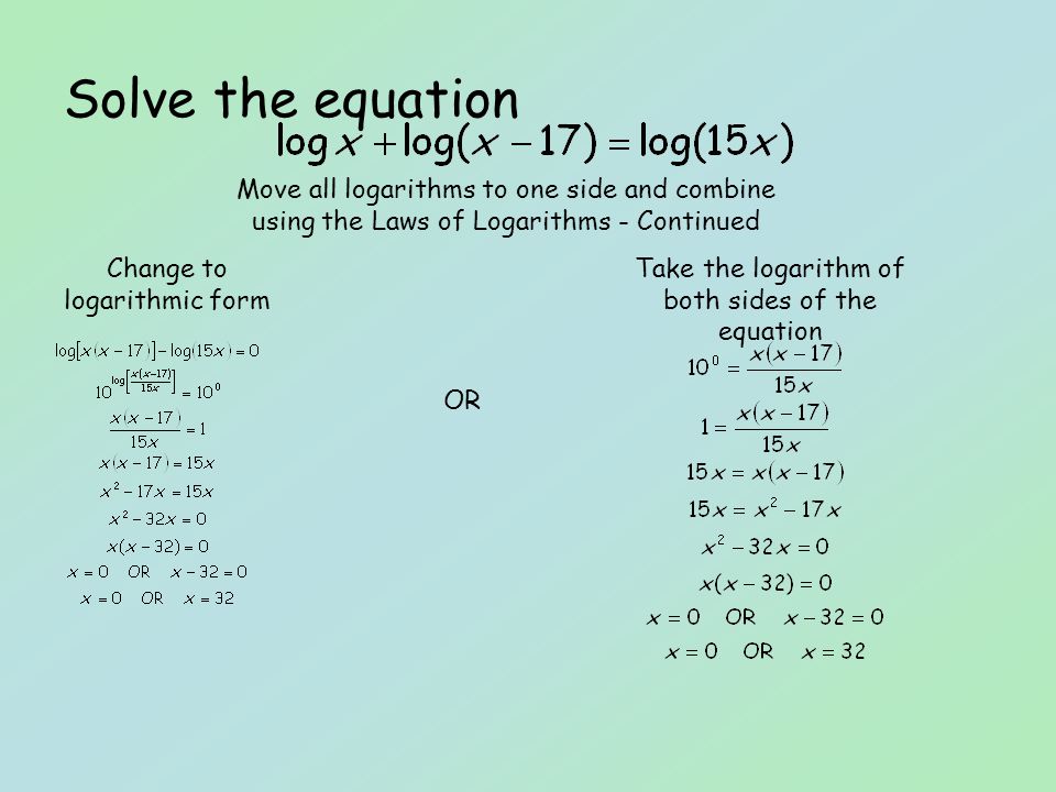 Solve the equation Change to logarithmic form Take the logarithm of both sides of the equation Move all logarithms to one side and combine using the Laws of Logarithms - Continued OR