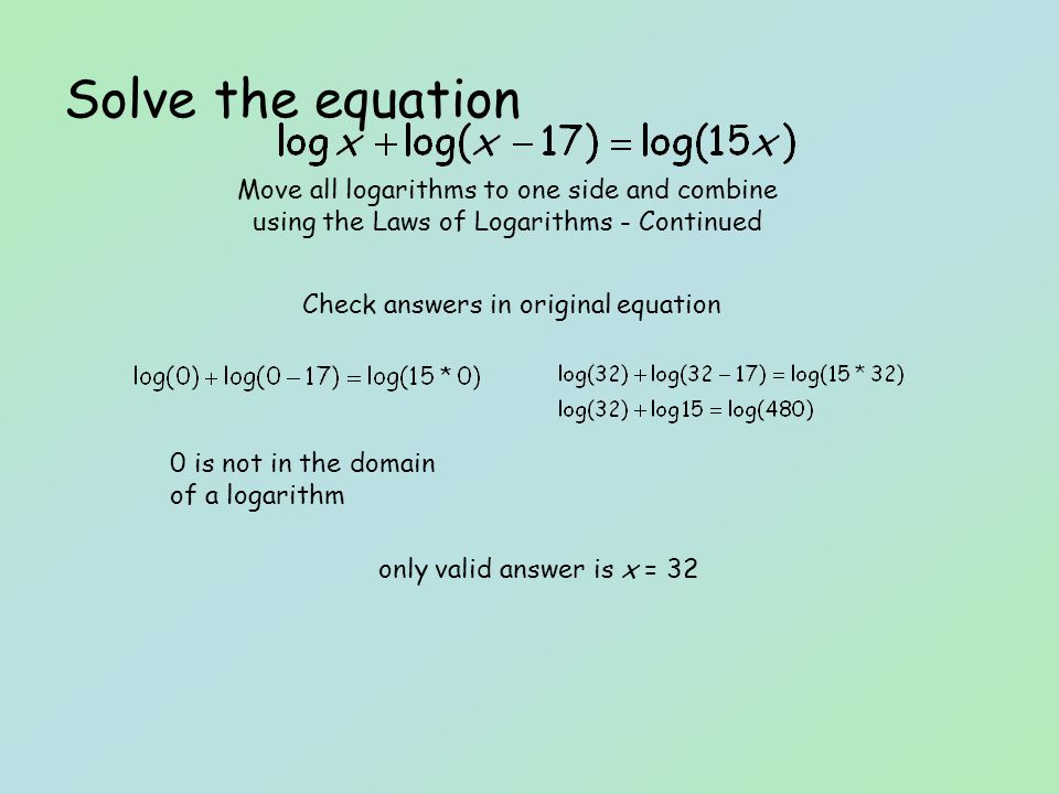Solve the equation Check answers in original equation Move all logarithms to one side and combine using the Laws of Logarithms - Continued 0 is not in the domain of a logarithm only valid answer is x = 32