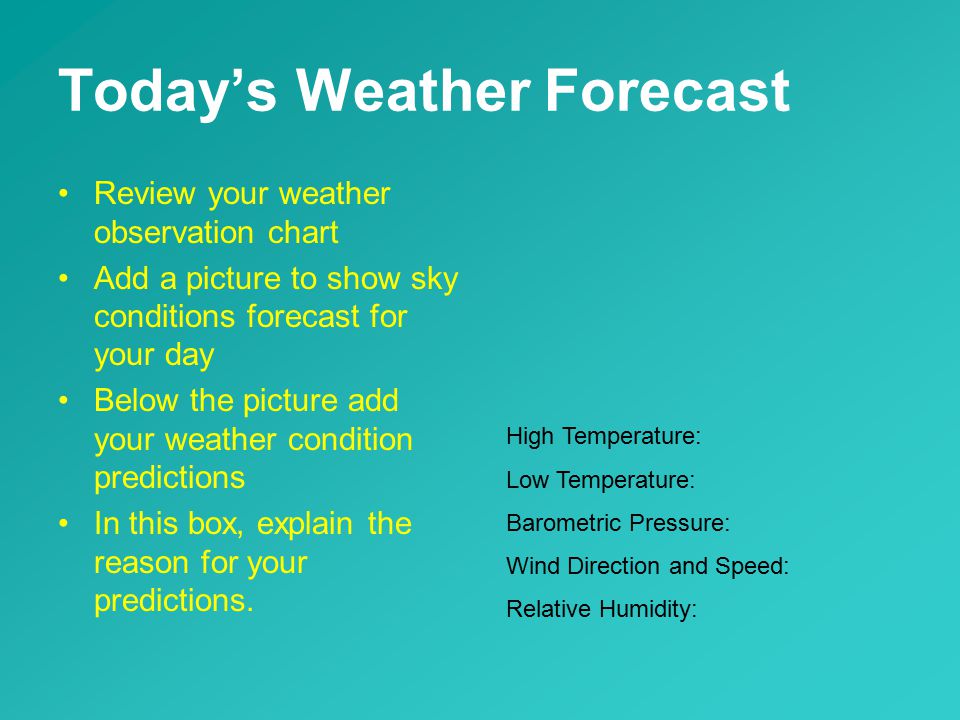Today’s Weather Forecast Review your weather observation chart Add a picture to show sky conditions forecast for your day Below the picture add your weather condition predictions In this box, explain the reason for your predictions.