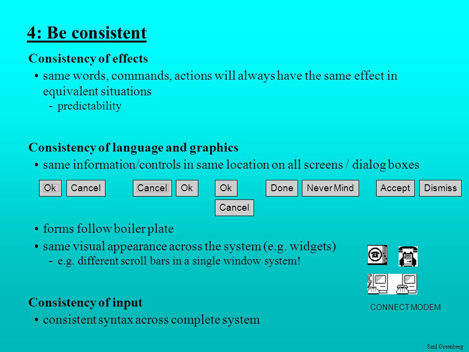 Saul Greenberg 4: Be consistent Consistency of effects same words, commands, actions will always have the same effect in equivalent situations -predictability Consistency of language and graphics same information/controls in same location on all screens / dialog boxes forms follow boiler plate same visual appearance across the system (e.g.
