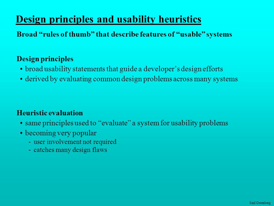 Saul Greenberg Design principles and usability heuristics Broad rules of thumb that describe features of usable systems Design principles broad usability statements that guide a developer’s design efforts derived by evaluating common design problems across many systems Heuristic evaluation same principles used to evaluate a system for usability problems becoming very popular -user involvement not required -catches many design flaws
