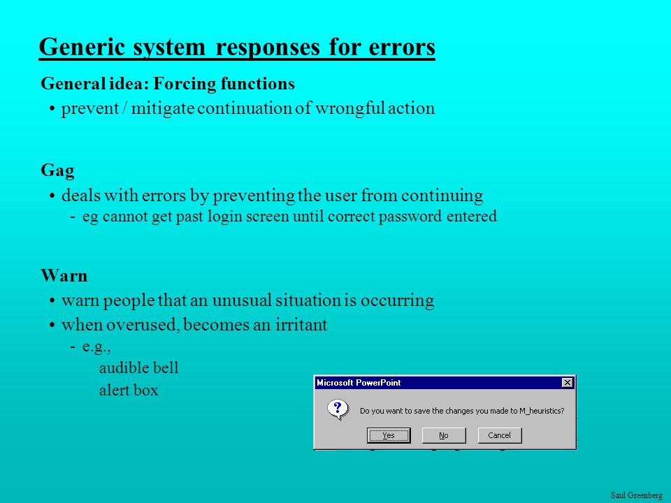Saul Greenberg Generic system responses for errors General idea: Forcing functions prevent / mitigate continuation of wrongful action Gag deals with errors by preventing the user from continuing -eg cannot get past login screen until correct password entered Warn warn people that an unusual situation is occurring when overused, becomes an irritant -e.g., audible bell alert box