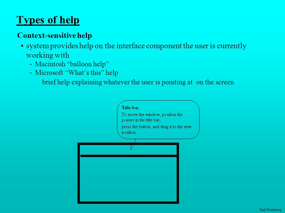 Saul Greenberg Types of help Context-sensitive help system provides help on the interface component the user is currently working with -Macintosh balloon help -Microsoft What’s this help brief help explaining whatever the user is pointing at on the screen
