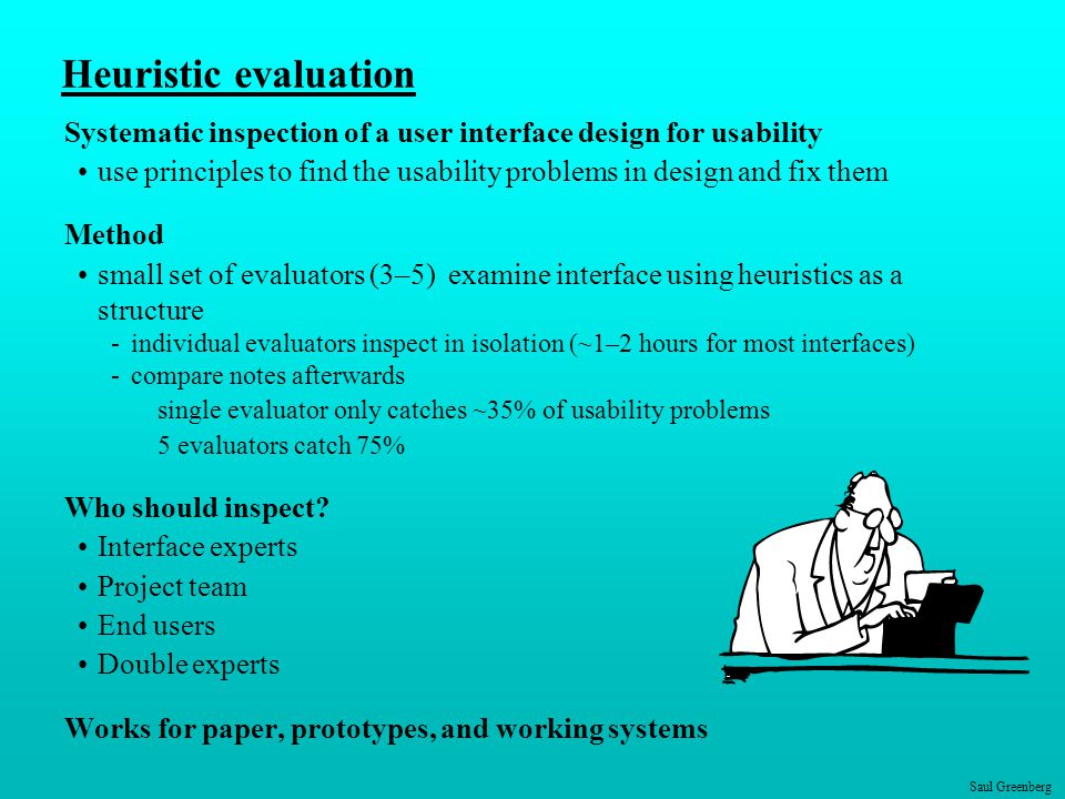 Saul Greenberg Heuristic evaluation Systematic inspection of a user interface design for usability use principles to find the usability problems in design and fix them Method small set of evaluators (3–5) examine interface using heuristics as a structure -individual evaluators inspect in isolation (~1–2 hours for most interfaces) -compare notes afterwards single evaluator only catches ~35% of usability problems 5 evaluators catch 75% Who should inspect.