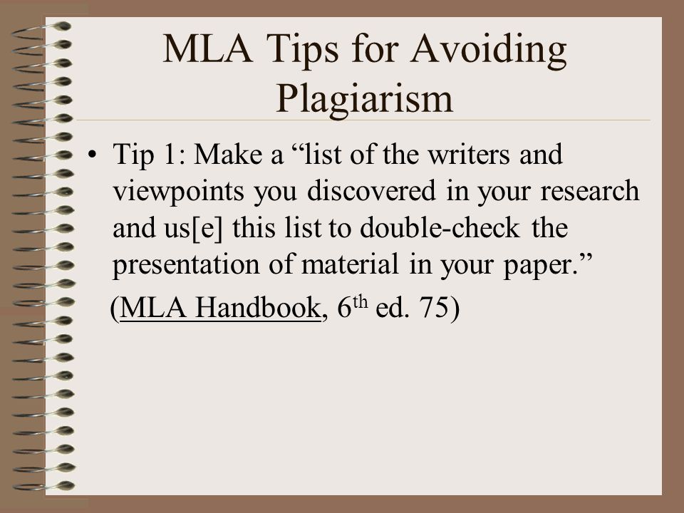 MLA Tips for Avoiding Plagiarism Tip 1: Make a list of the writers and viewpoints you discovered in your research and us[e] this list to double-check the presentation of material in your paper. (MLA Handbook, 6 th ed.