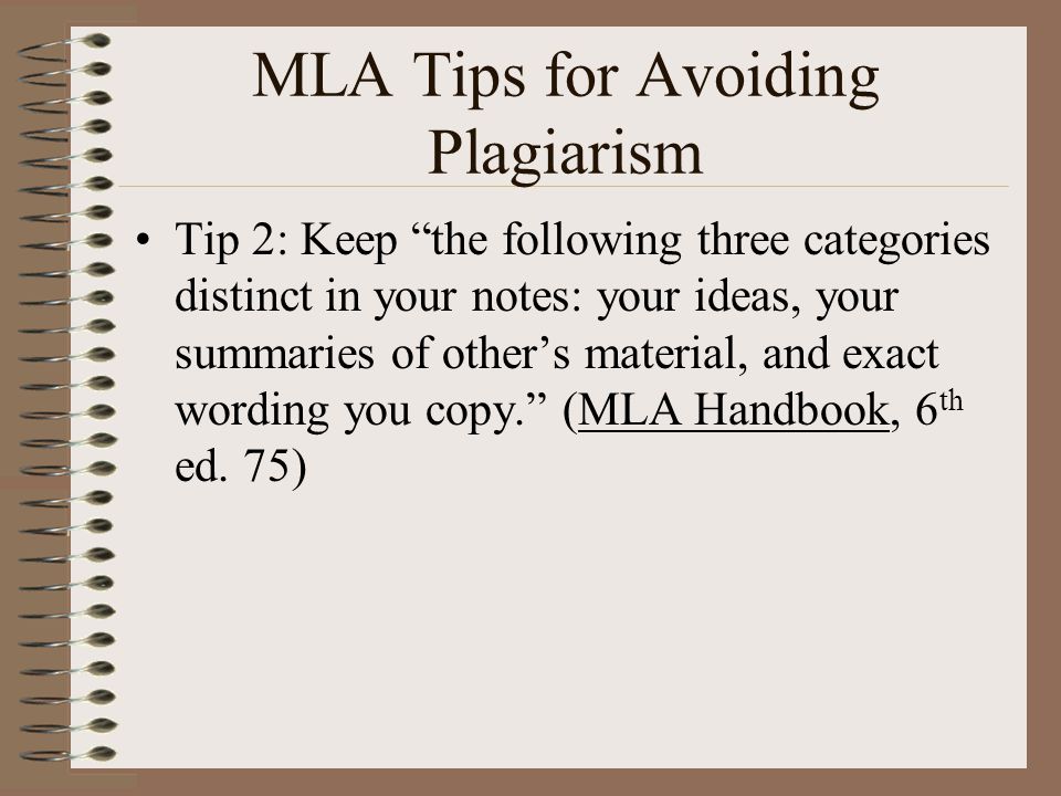 MLA Tips for Avoiding Plagiarism Tip 2: Keep the following three categories distinct in your notes: your ideas, your summaries of other’s material, and exact wording you copy. (MLA Handbook, 6 th ed.