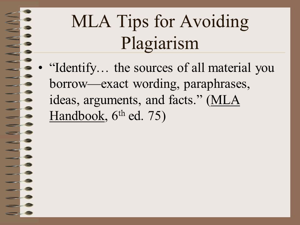 MLA Tips for Avoiding Plagiarism Identify… the sources of all material you borrow—exact wording, paraphrases, ideas, arguments, and facts. (MLA Handbook, 6 th ed.