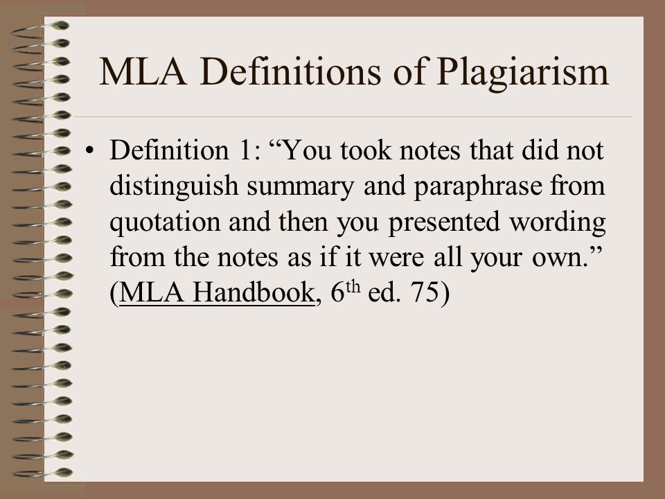 MLA Definitions of Plagiarism Definition 1: You took notes that did not distinguish summary and paraphrase from quotation and then you presented wording from the notes as if it were all your own. (MLA Handbook, 6 th ed.