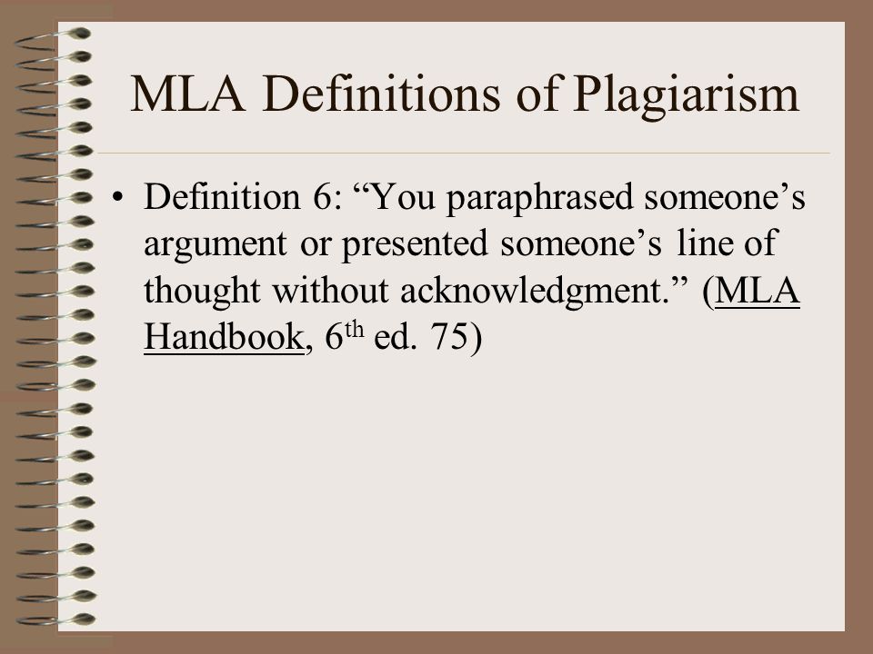 MLA Definitions of Plagiarism Definition 6: You paraphrased someone’s argument or presented someone’s line of thought without acknowledgment. (MLA Handbook, 6 th ed.