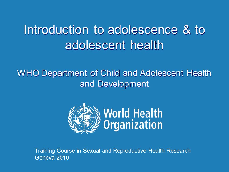 Introduction to adolescence & to adolescent health WHO Department of Child and Adolescent Health and Development Introduction to adolescence & to adolescent health WHO Department of Child and Adolescent Health and Development Training Course in Sexual and Reproductive Health Research Geneva 2010