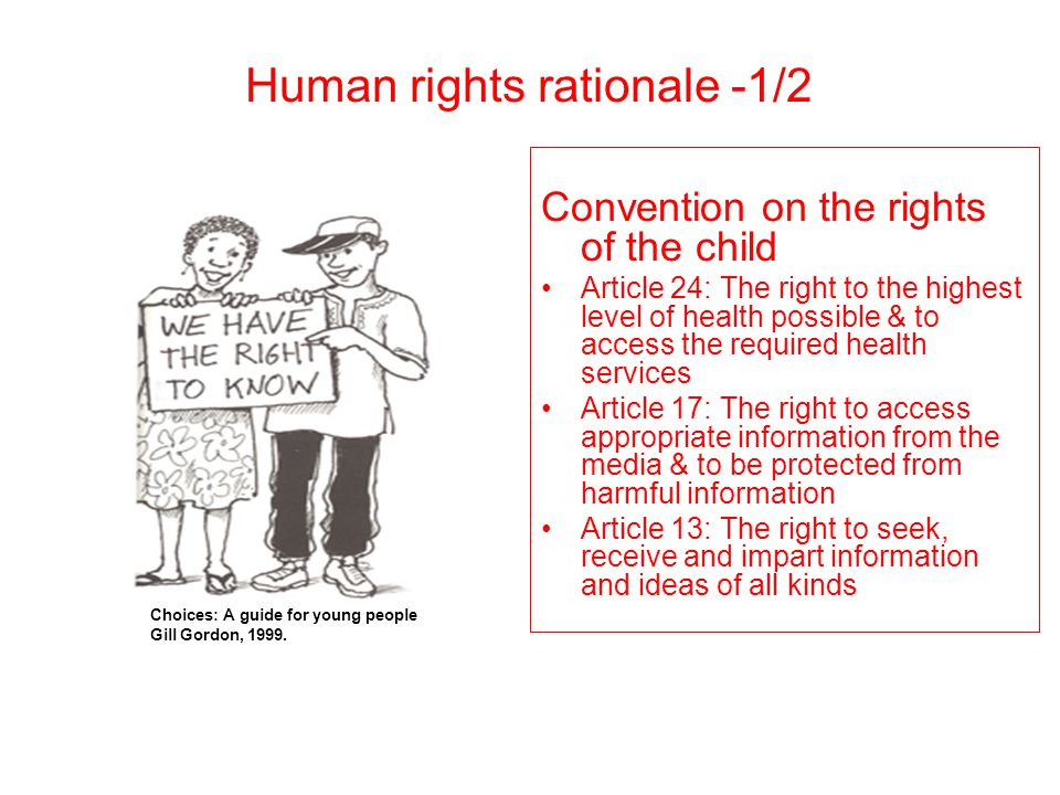 Convention on the rights of the child Article 24: The right to the highest level of health possible & to access the required health services Article 17: The right to access appropriate information from the media & to be protected from harmful information Article 13: The right to seek, receive and impart information and ideas of all kinds Choices: A guide for young people Gill Gordon, 1999.