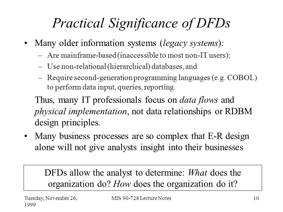 Tuesday, November 26, 1999 MIS Lecture Notes10 Practical Significance of DFDs Many older information systems (legacy systems): –Are mainframe-based (inaccessible to most non-IT users); –Use non-relational (hierarchical) databases, and –Require second-generation programming languages (e.g.
