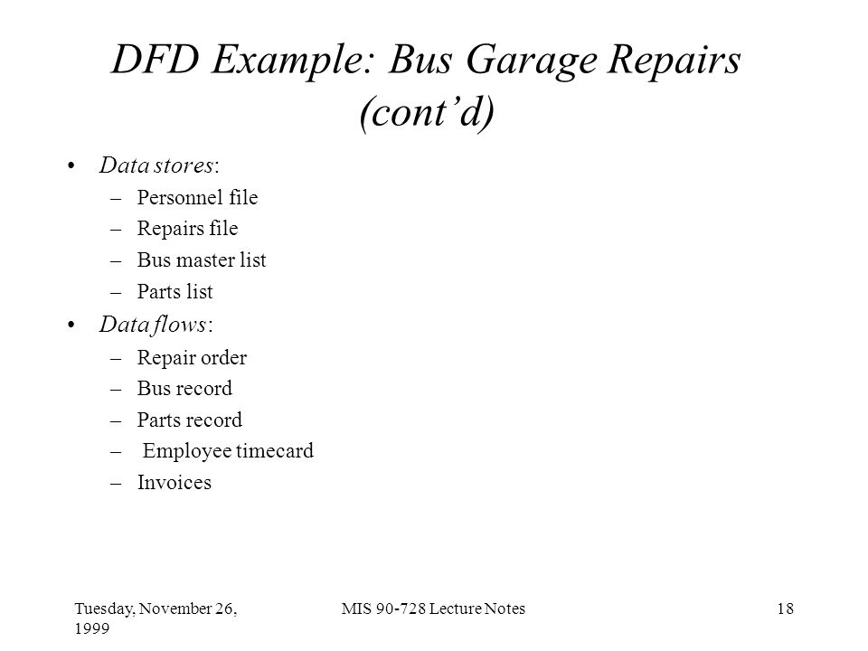Tuesday, November 26, 1999 MIS Lecture Notes18 DFD Example: Bus Garage Repairs (cont’d) Data stores: –Personnel file –Repairs file –Bus master list –Parts list Data flows: –Repair order –Bus record –Parts record – Employee timecard –Invoices