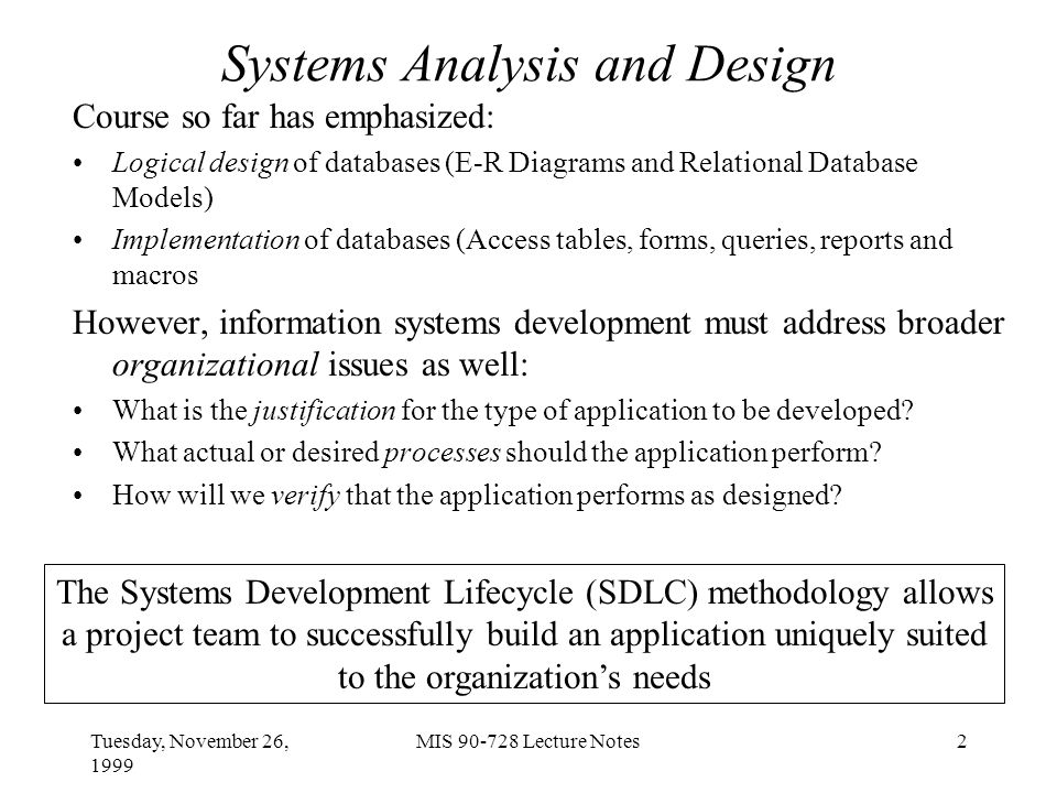 Tuesday, November 26, 1999 MIS Lecture Notes2 Systems Analysis and Design Course so far has emphasized: Logical design of databases (E-R Diagrams and Relational Database Models) Implementation of databases (Access tables, forms, queries, reports and macros However, information systems development must address broader organizational issues as well: What is the justification for the type of application to be developed.