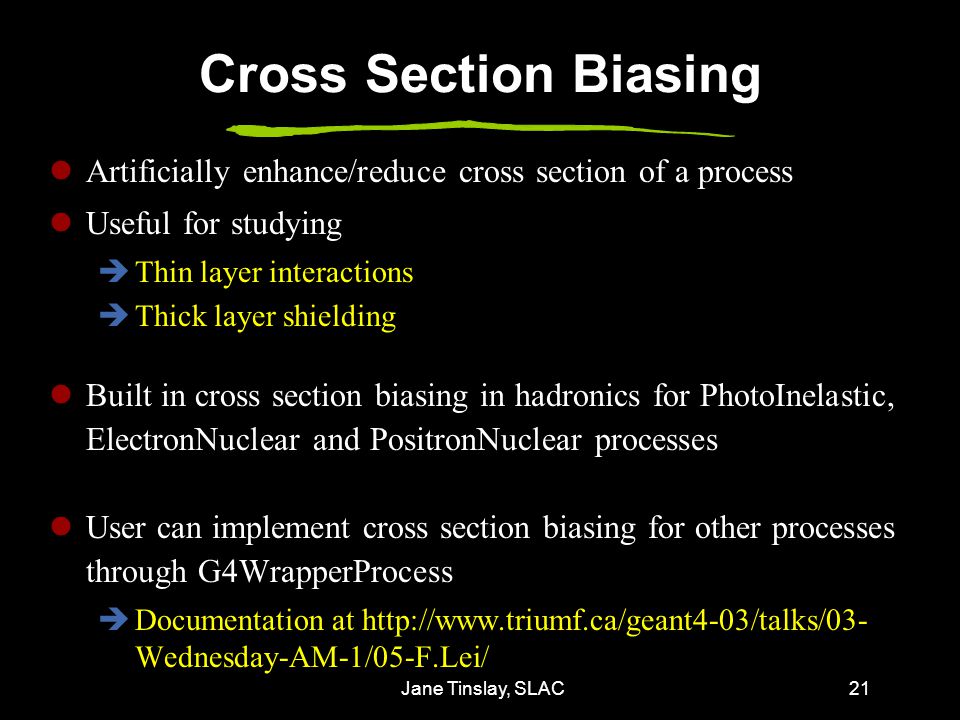 Jane Tinslay, SLAC21 Cross Section Biasing Artificially enhance/reduce cross section of a process Useful for studying  Thin layer interactions  Thick layer shielding Built in cross section biasing in hadronics for PhotoInelastic, ElectronNuclear and PositronNuclear processes User can implement cross section biasing for other processes through G4WrapperProcess  Documentation at   Wednesday-AM-1/05-F.Lei/