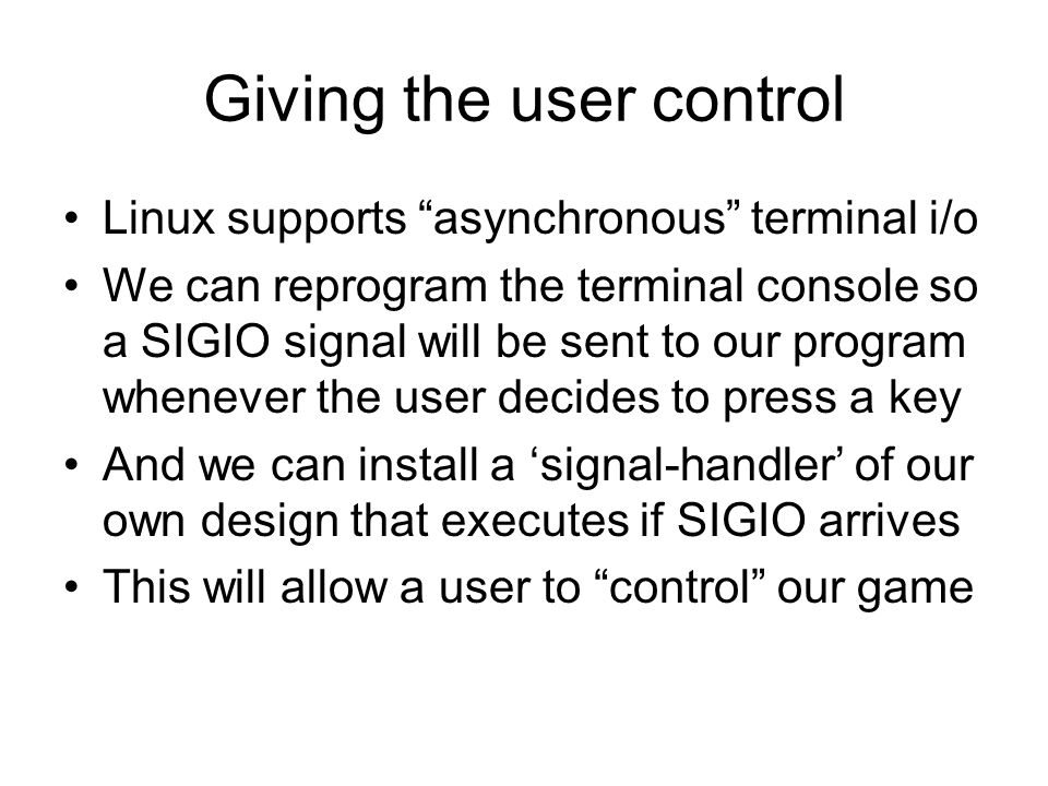 Giving the user control Linux supports asynchronous terminal i/o We can reprogram the terminal console so a SIGIO signal will be sent to our program whenever the user decides to press a key And we can install a ‘signal-handler’ of our own design that executes if SIGIO arrives This will allow a user to control our game