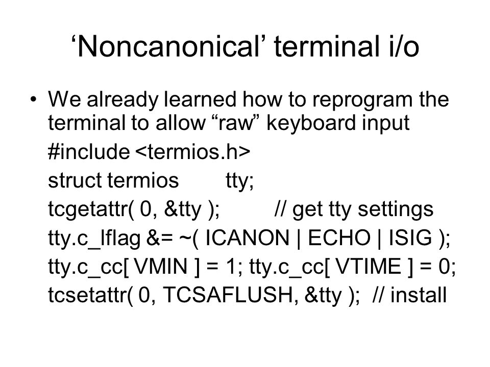 ‘Noncanonical’ terminal i/o We already learned how to reprogram the terminal to allow raw keyboard input #include struct termiostty; tcgetattr( 0, &tty );// get tty settings tty.c_lflag &= ~( ICANON | ECHO | ISIG ); tty.c_cc[ VMIN ] = 1; tty.c_cc[ VTIME ] = 0; tcsetattr( 0, TCSAFLUSH, &tty );// install
